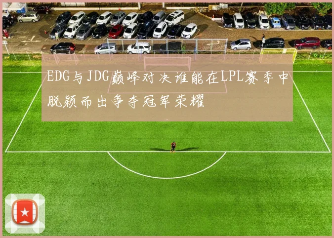 EDG与JDG巅峰对决谁能在LPL赛季中脱颖而出争夺冠军荣耀