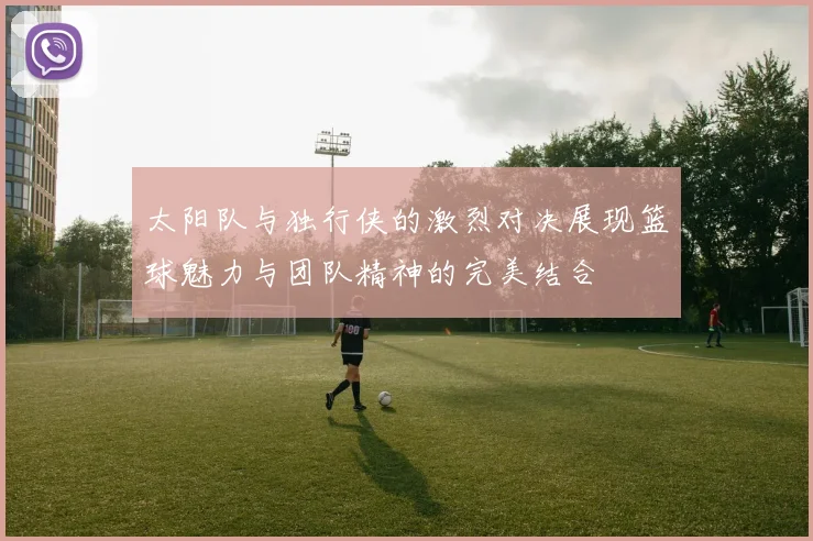 太阳队与独行侠的激烈对决展现篮球魅力与团队精神的完美结合