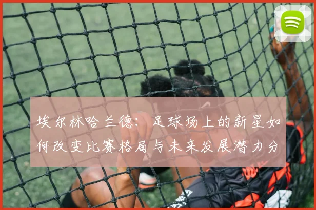 埃尔林哈兰德：足球场上的新星如何改变比赛格局与未来发展潜力分析