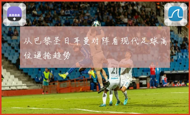 从巴黎圣日耳曼对阵看现代足球高位逼抢趋势