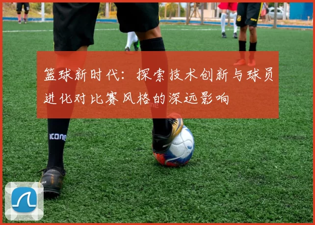 篮球新时代：探索技术创新与球员进化对比赛风格的深远影响