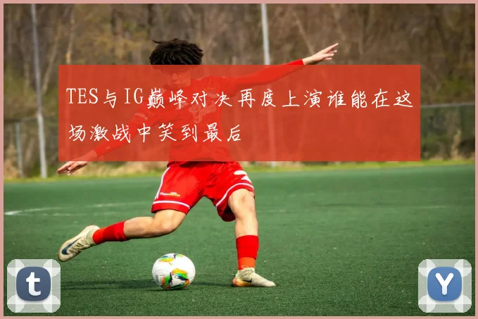 TES与IG巅峰对决再度上演谁能在这场激战中笑到最后