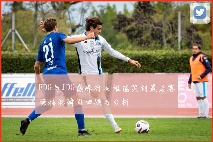 EDG与JDG巅峰对决谁能笑到最后赛场精彩瞬间回顾与分析