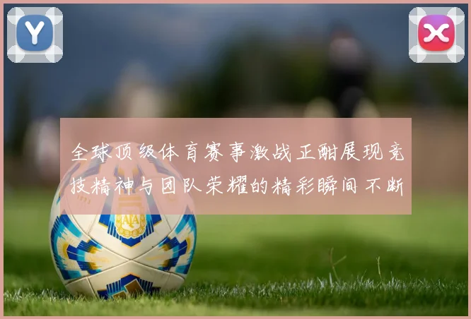 全球顶级体育赛事激战正酣展现竞技精神与团队荣耀的精彩瞬间不断上演