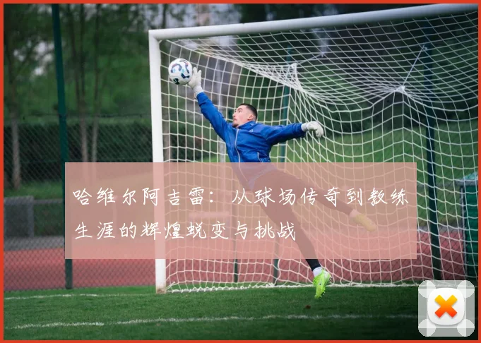 哈维尔阿吉雷：从球场传奇到教练生涯的辉煌蜕变与挑战