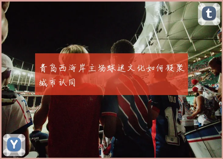 青岛西海岸主场球迷文化如何凝聚城市认同
