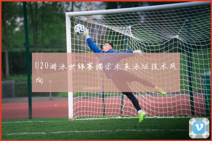 U20游泳世锦赛揭示未来泳坛技术风向