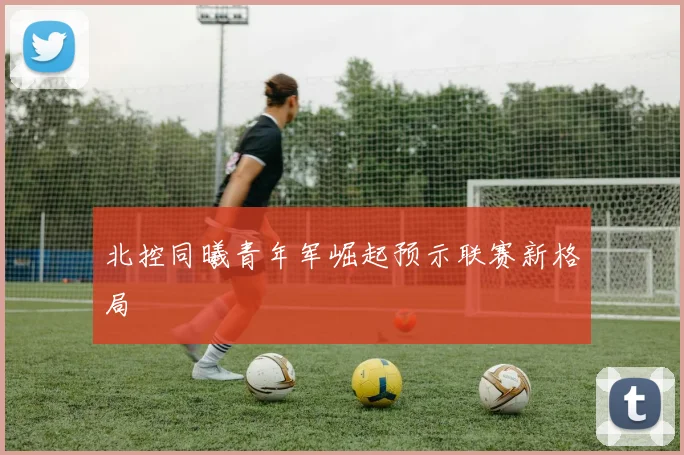 北控同曦青年军崛起预示联赛新格局