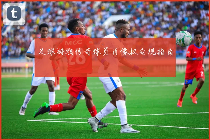 足球游戏传奇球员肖像权合规指南