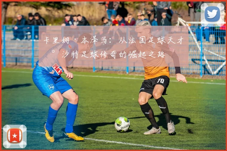 卡里姆·本泽马：从法国足球天才到沙特足球传奇的崛起之路