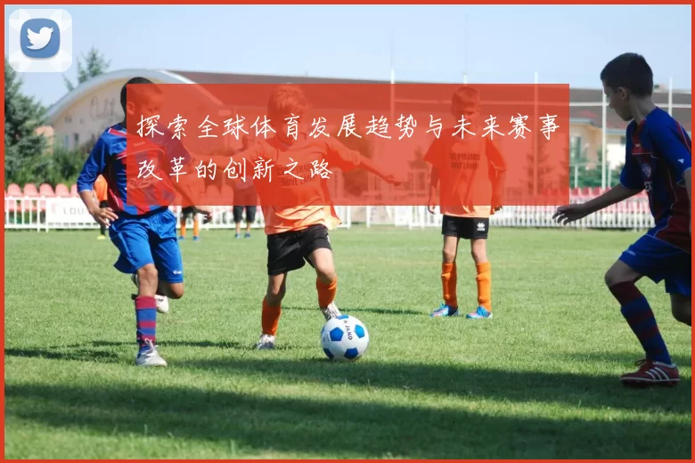 探索全球体育发展趋势与未来赛事改革的创新之路