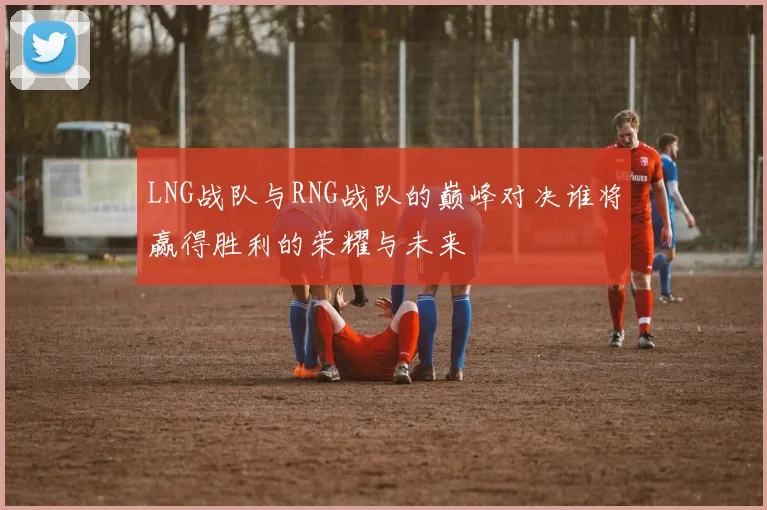 LNG战队与RNG战队的巅峰对决谁将赢得胜利的荣耀与未来